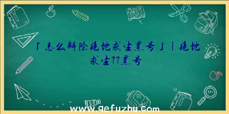 「怎么解除绝地求生黑号」|绝地求生77黑号